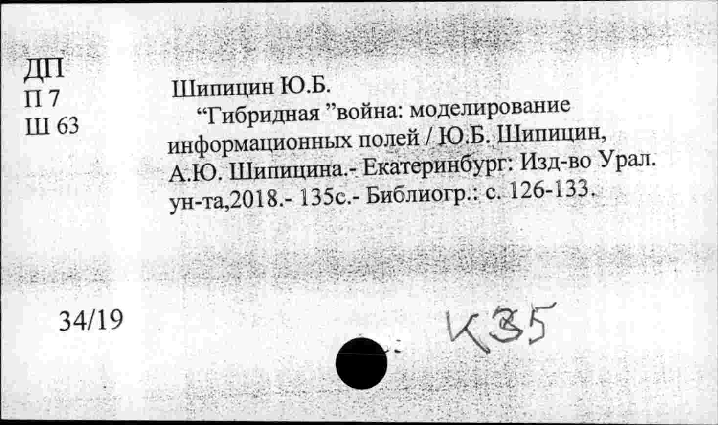 ﻿П7
Ш63
34/19
Шипицин Ю.Б.
“Гибридная ’’война: моделирование информационных полей / Ю.Б. Шипицин, А.Ю. Шипицина.- Екатеринбург: Изд-во Урал, ун-та,2018,- 135с.-Библиогр.: с. 126-133.